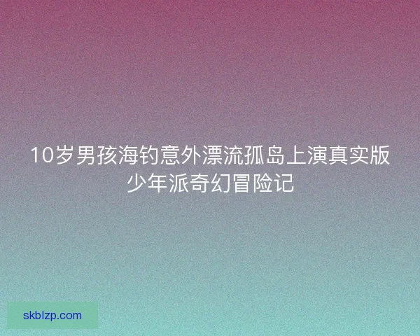 10岁男孩海钓意外漂流孤岛上演真实版少年派奇幻冒险记