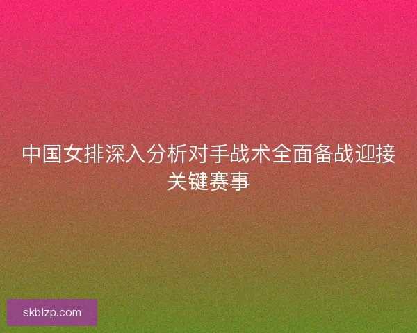 中国女排深入分析对手战术全面备战迎接关键赛事