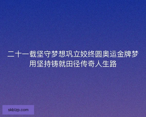 二十一载坚守梦想巩立姣终圆奥运金牌梦用坚持铸就田径传奇人生路