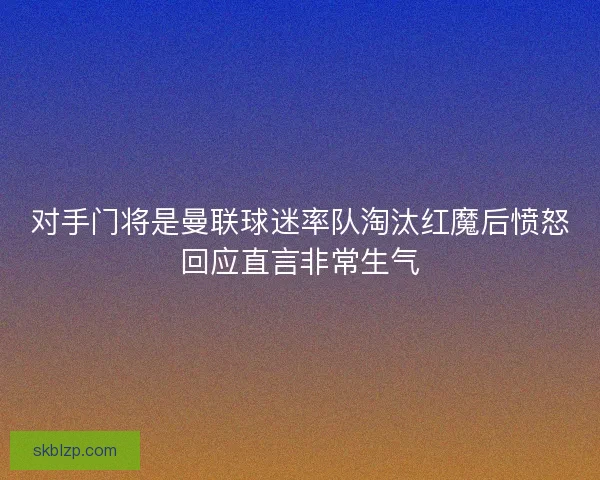 对手门将是曼联球迷率队淘汰红魔后愤怒回应直言非常生气