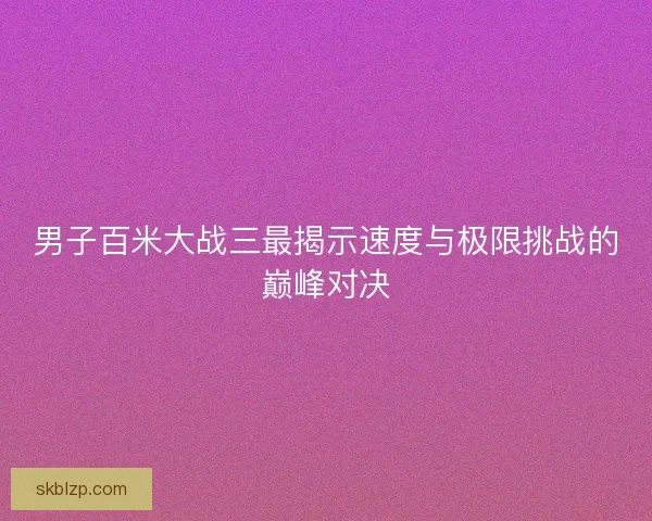 男子百米大战三最揭示速度与极限挑战的巅峰对决