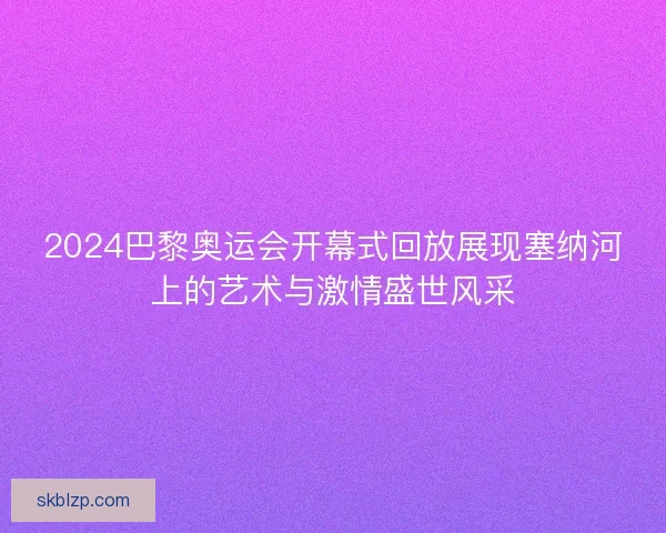 2024巴黎奥运会开幕式回放展现塞纳河上的艺术与激情盛世风采