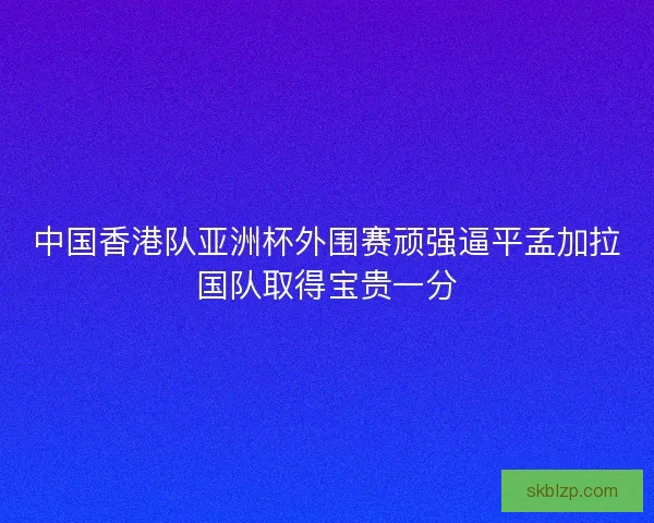 中国香港队亚洲杯外围赛顽强逼平孟加拉国队取得宝贵一分