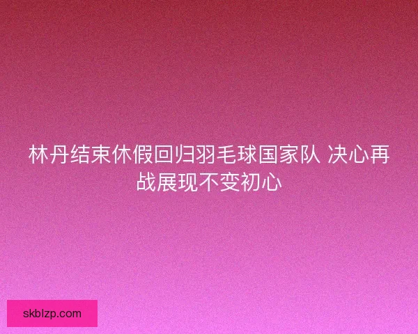 林丹结束休假回归羽毛球国家队 决心再战展现不变初心 林丹结束休假回归羽毛球国家队 决心再战展现不变初心
