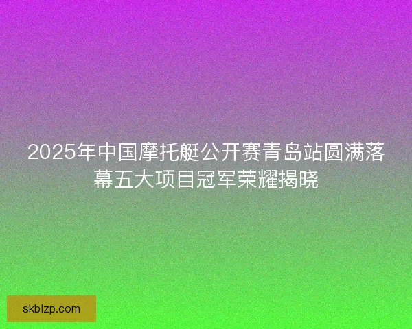 2025年中国摩托艇公开赛青岛站圆满落幕五大项目冠军荣耀揭晓 2025年中国摩托艇公开赛青岛站圆满落幕五大项目冠军荣耀揭晓