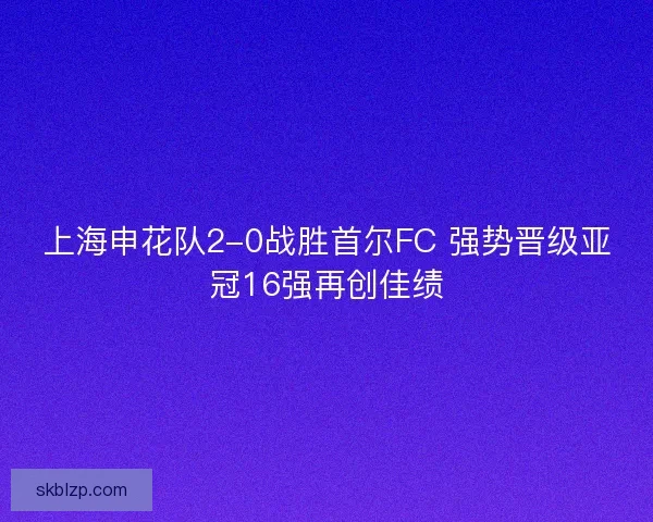 上海申花队2-0战胜首尔FC 强势晋级亚冠16强再创佳绩 上海申花队2-0战胜首尔FC 强势晋级亚冠16强再创佳绩