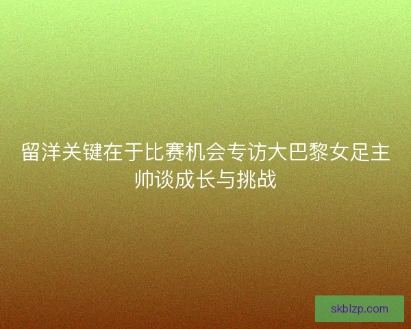 留洋关键在于比赛机会专访大巴黎女足主帅谈成长与挑战