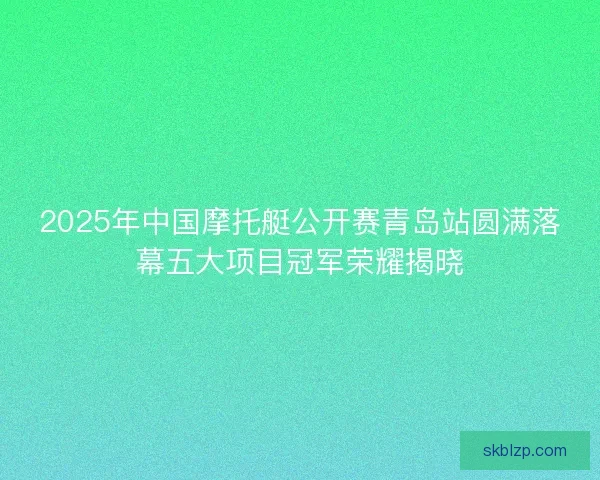 2025年中国摩托艇公开赛青岛站圆满落幕五大项目冠军荣耀揭晓