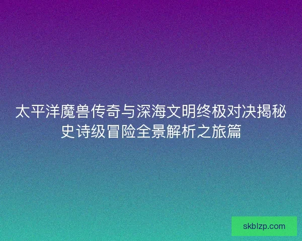 太平洋魔兽传奇与深海文明终极对决揭秘史诗级冒险全景解析之旅篇