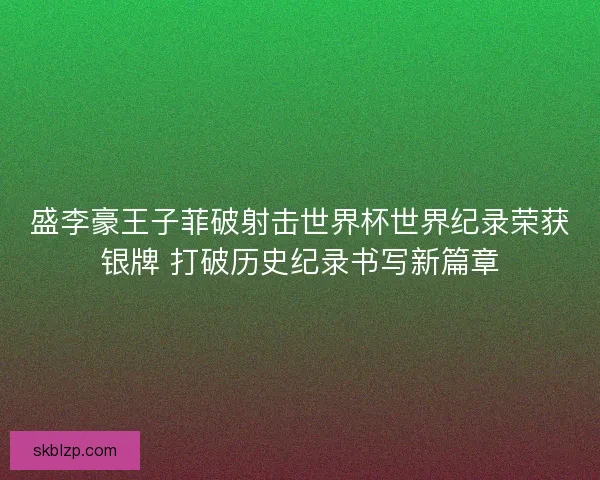 盛李豪王子菲破射击世界杯世界纪录荣获银牌 打破历史纪录书写新篇章