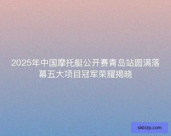 2025年中国摩托艇公开赛青岛站圆满落幕五大项目冠军荣耀揭晓