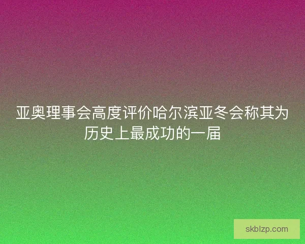 亚奥理事会高度评价哈尔滨亚冬会称其为历史上最成功的一届