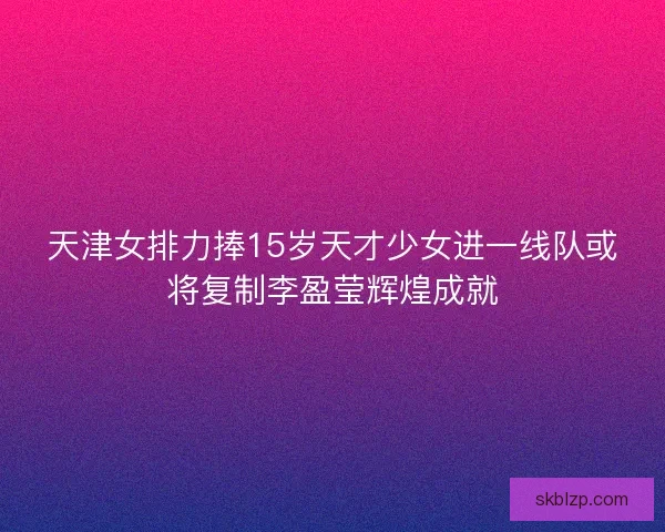 天津女排力捧15岁天才少女进一线队或将复制李盈莹辉煌成就