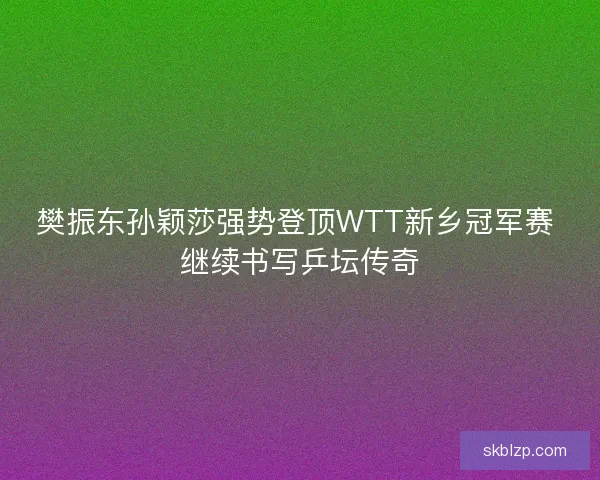 樊振东孙颖莎强势登顶WTT新乡冠军赛 继续书写乒坛传奇