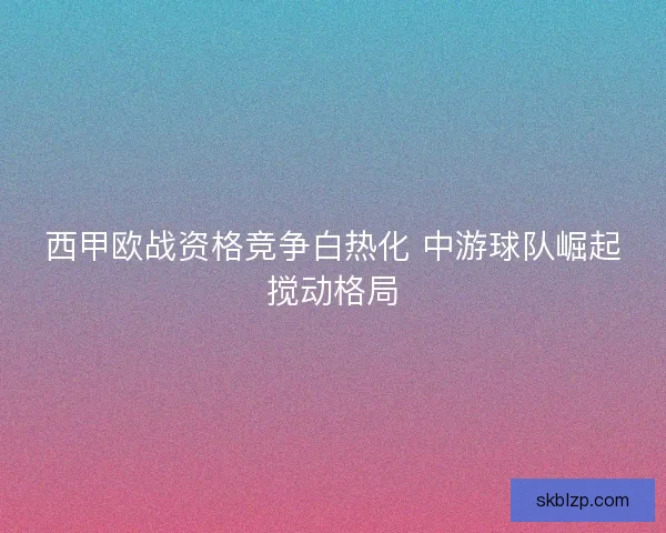 西甲欧战资格竞争白热化 中游球队崛起搅动格局