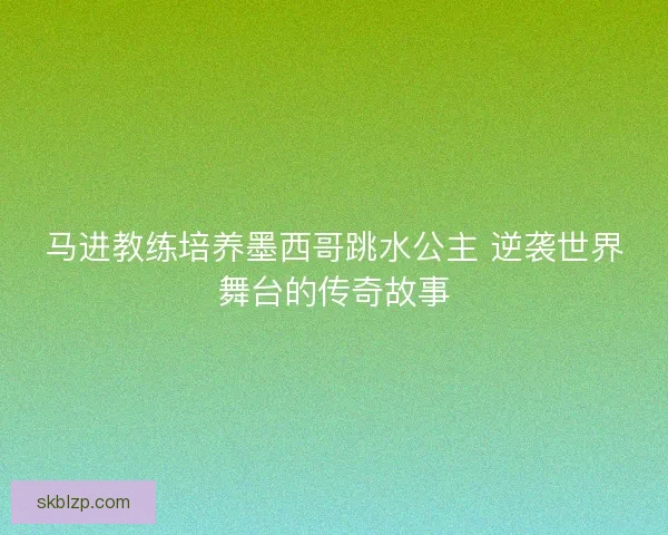 马进教练培养墨西哥跳水公主 逆袭世界舞台的传奇故事