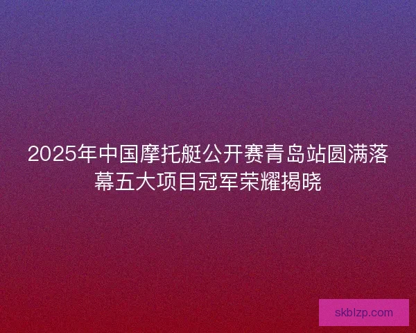 2025年中国摩托艇公开赛青岛站圆满落幕五大项目冠军荣耀揭晓