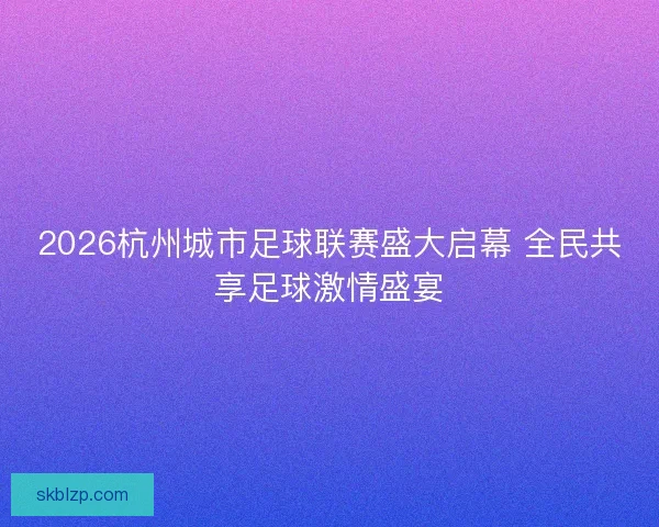 2026杭州城市足球联赛盛大启幕 全民共享足球激情盛宴