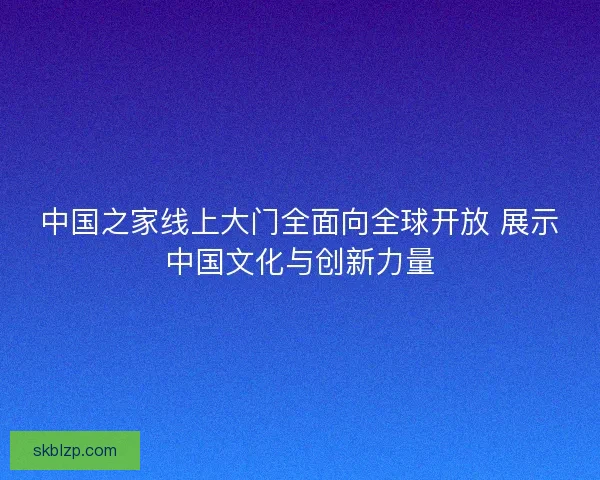 中国之家线上大门全面向全球开放 展示中国文化与创新力量