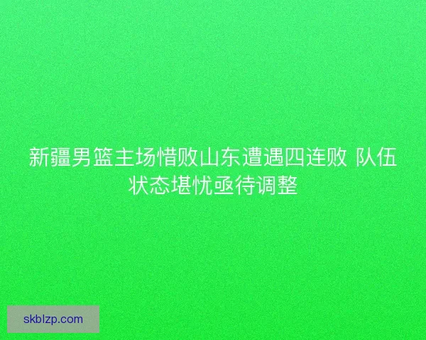 新疆男篮主场惜败山东遭遇四连败 队伍状态堪忧亟待调整