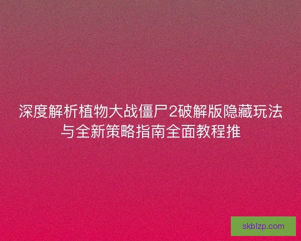 深度解析植物大战僵尸2破解版隐藏玩法与全新策略指南全面教程推