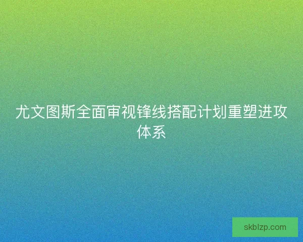 尤文图斯全面审视锋线搭配计划重塑进攻体系 尤文图斯全面审视锋线搭配计划重塑进攻体系