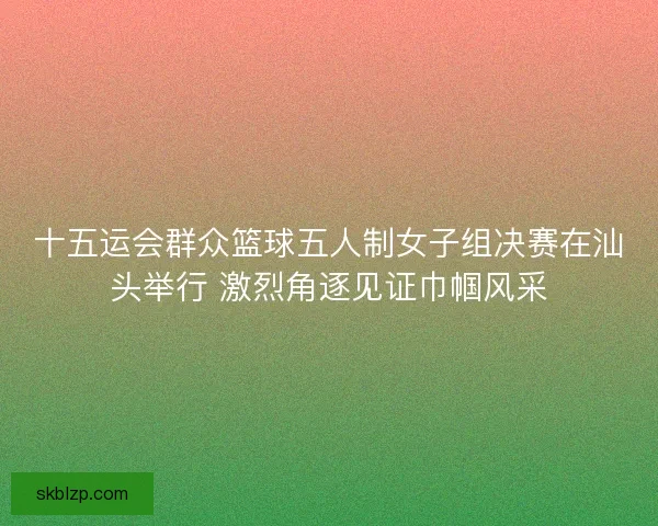 十五运会群众篮球五人制女子组决赛在汕头举行 激烈角逐见证巾帼风采